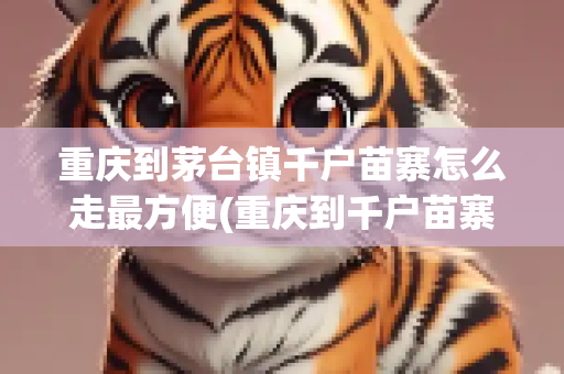 重庆到茅台镇千户苗寨怎么走最方便(重庆到千户苗寨旅游)