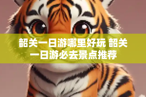 韶关一日游哪里好玩 韶关一日游必去景点推荐