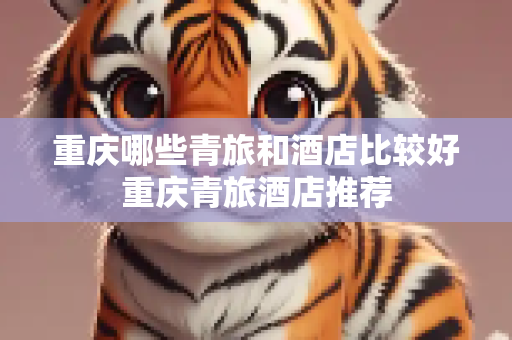 重庆哪些青旅和酒店比较好重庆青旅酒店推荐