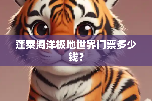 蓬莱海洋极地世界门票多少钱？