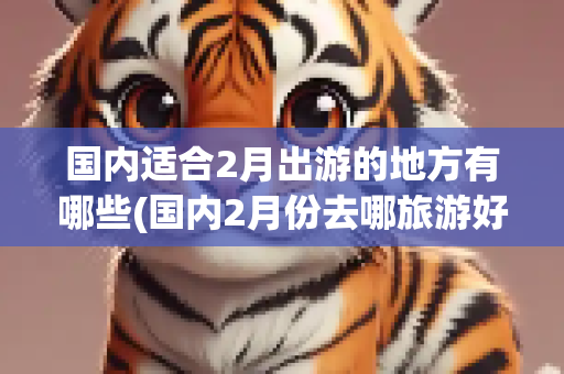 国内适合2月出游的地方有哪些(国内2月份去哪旅游好)