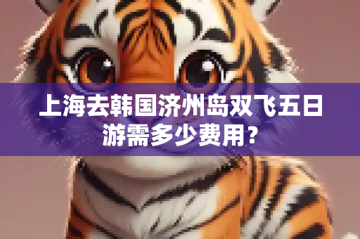 上海去韩国济州岛双飞五日游需多少费用？