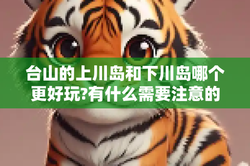 台山的上川岛和下川岛哪个更好玩?有什么需要注意的地方?