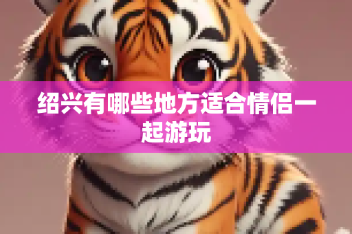 绍兴有哪些地方适合情侣一起游玩