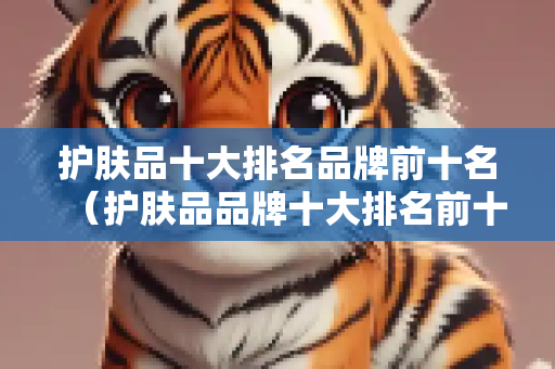 护肤品十大排名品牌前十名（护肤品品牌十大排名前十名）