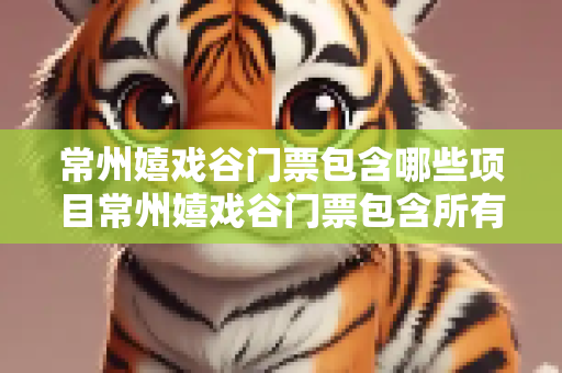 常州嬉戏谷门票包含哪些项目常州嬉戏谷门票包含所有项目吗