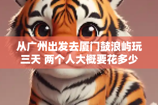从广州出发去厦门鼓浪屿玩三天 两个人大概要花多少钱