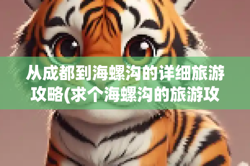 从成都到海螺沟的详细旅游攻略(求个海螺沟的旅游攻略_百度知道)