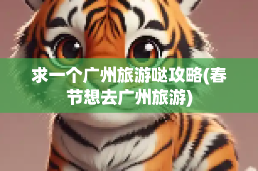 求一个广州旅游哒攻略(春节想去广州旅游)