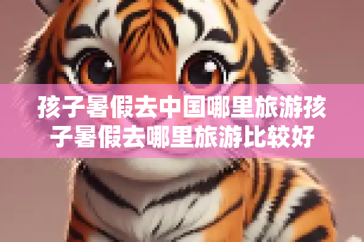 孩子暑假去中国哪里旅游孩子暑假去哪里旅游比较好
