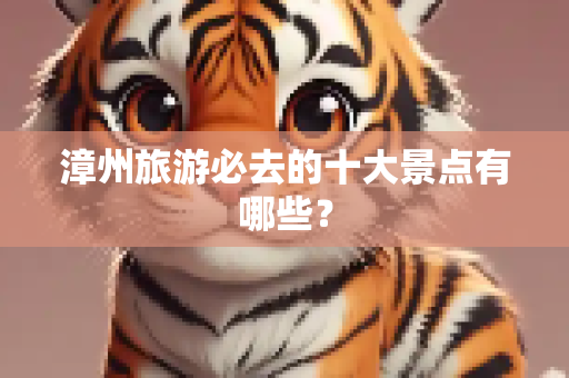 漳州旅游必去的十大景点有哪些？