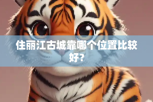 住丽江古城靠哪个位置比较好？