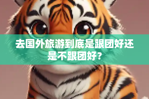 去国外旅游到底是跟团好还是不跟团好？