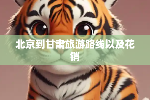 北京到甘肃旅游路线以及花销