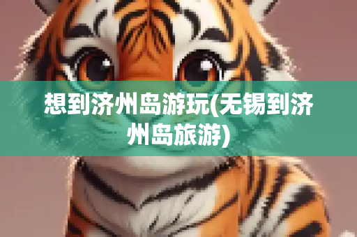 想到济州岛游玩(无锡到济州岛旅游)