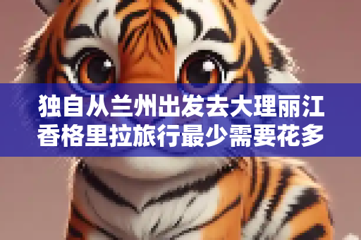 独自从兰州出发去大理丽江香格里拉旅行最少需要花多少钱?