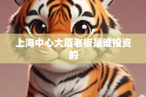 上海中心大厦老板是谁投资的