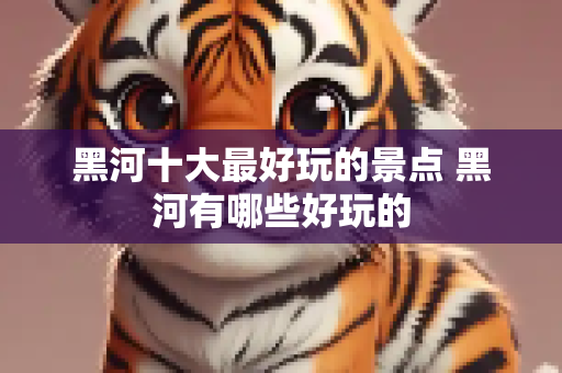 黑河十大最好玩的景点 黑河有哪些好玩的