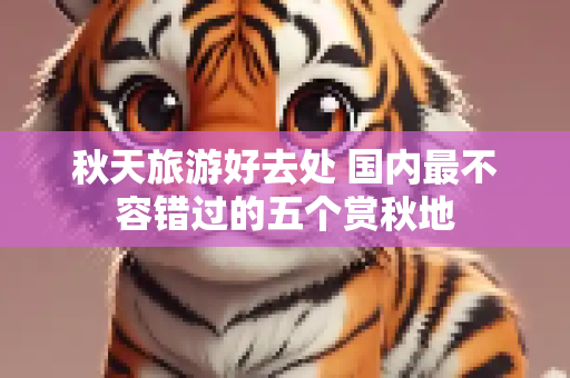 秋天旅游好去处 国内最不容错过的五个赏秋地
