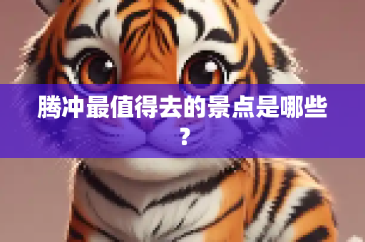 腾冲最值得去的景点是哪些？