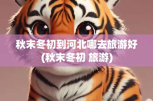秋末冬初到河北哪去旅游好(秋末冬初 旅游)