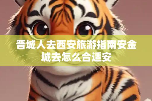 晋城人去西安旅游指南安金城去怎么合适安