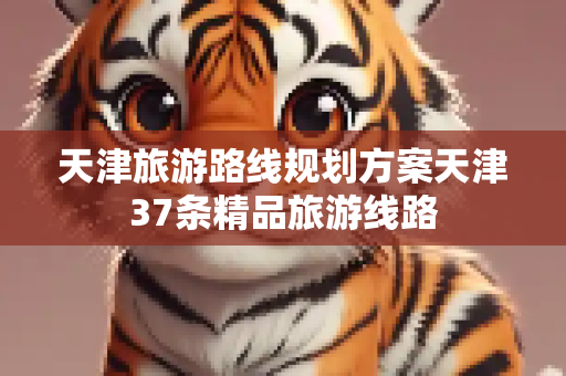 天津旅游路线规划方案天津37条精品旅游线路