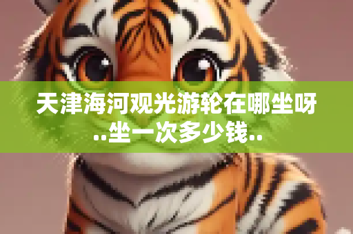 天津海河观光游轮在哪坐呀..坐一次多少钱..