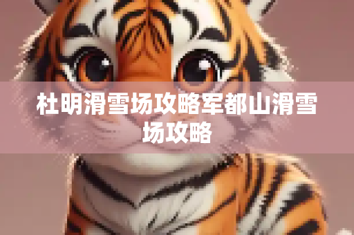 杜明滑雪场攻略军都山滑雪场攻略