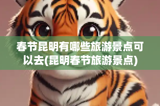 春节昆明有哪些旅游景点可以去(昆明春节旅游景点)