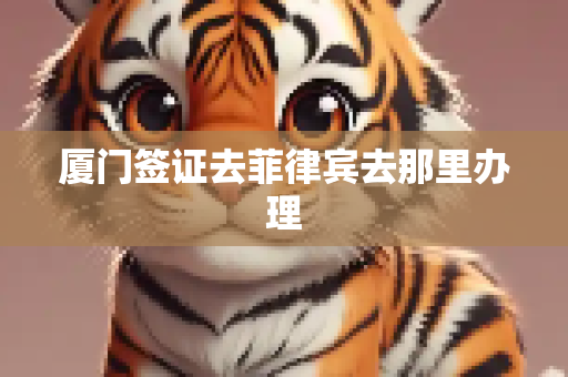 厦门签证去菲律宾去那里办理