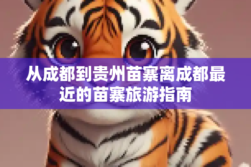 从成都到贵州苗寨离成都最近的苗寨旅游指南