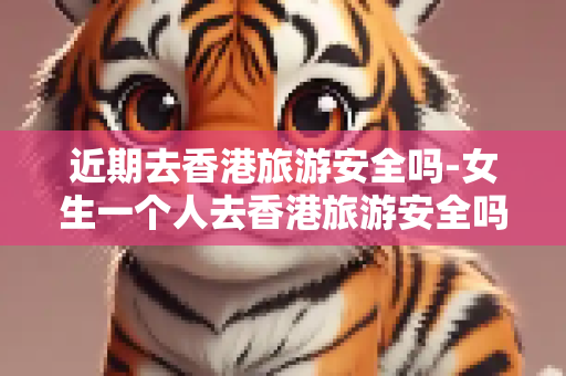 近期去香港旅游安全吗-女生一个人去香港旅游安全吗