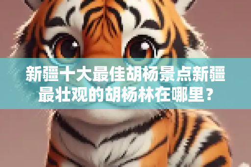 新疆十大最佳胡杨景点新疆最壮观的胡杨林在哪里？
