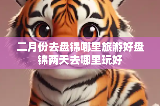 二月份去盘锦哪里旅游好盘锦两天去哪里玩好