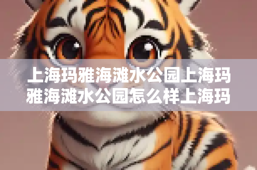 上海玛雅海滩水公园上海玛雅海滩水公园怎么样上海玛雅海滩水公园怎么走