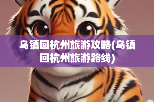 乌镇回杭州旅游攻略(乌镇回杭州旅游路线)