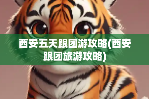 西安五天跟团游攻略(西安跟团旅游攻略)