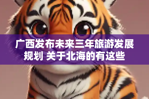 广西发布未来三年旅游发展规划 关于北海的有这些