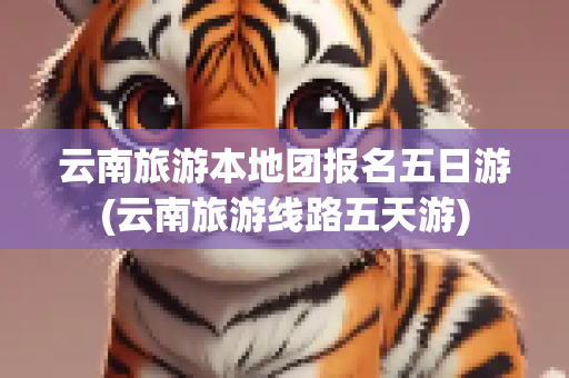 云南旅游本地团报名五日游(云南旅游线路五天游)