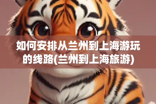如何安排从兰州到上海游玩的线路(兰州到上海旅游)