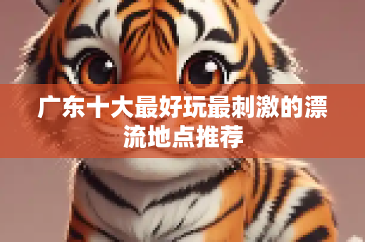 广东十大最好玩最刺激的漂流地点推荐
