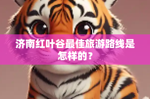 济南红叶谷最佳旅游路线是怎样的？