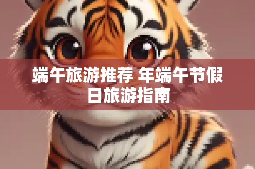 端午旅游推荐 年端午节假日旅游指南