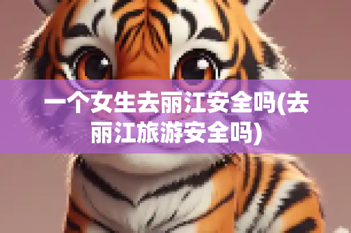 一个女生去丽江安全吗(去丽江旅游安全吗)