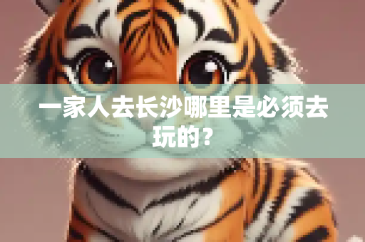 一家人去长沙哪里是必须去玩的？