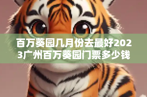 百万葵园几月份去最好2023广州百万葵园门票多少钱+优惠政策+花期表