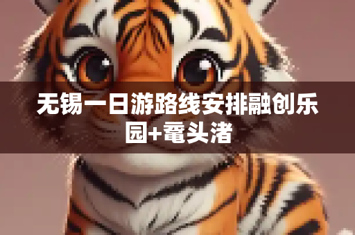 无锡一日游路线安排融创乐园+鼋头渚
