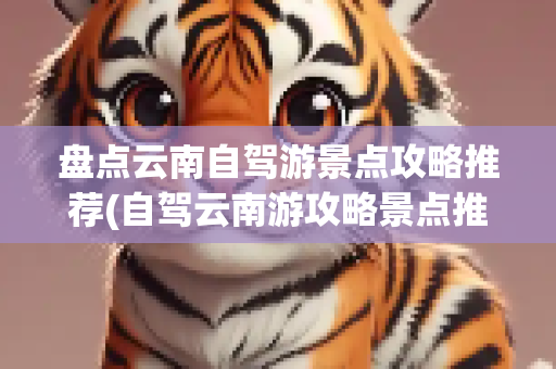 盘点云南自驾游景点攻略推荐(自驾云南游攻略景点推荐)