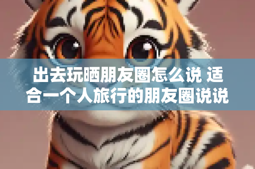 出去玩晒朋友圈怎么说 适合一个人旅行的朋友圈说说